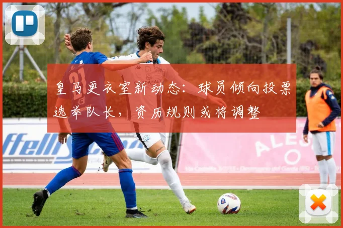 皇马更衣室新动态:球员倾向投票选举队长,资历规则或将调整