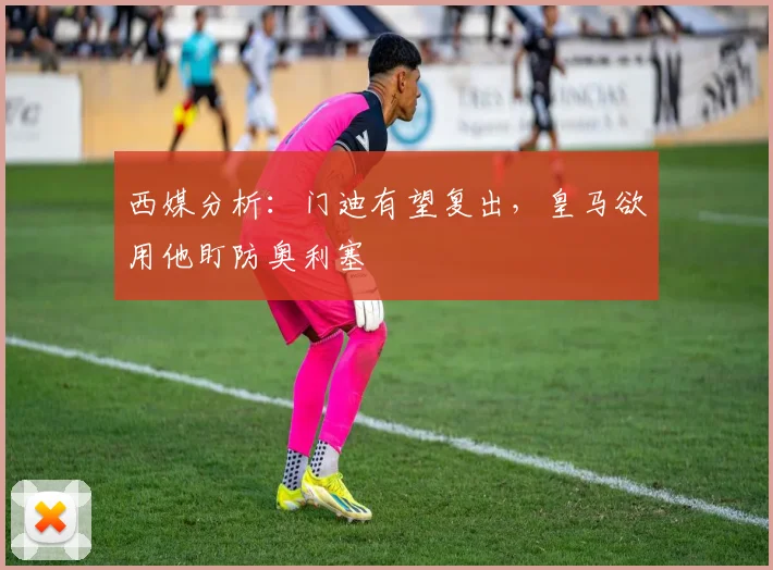 西媒分析:门迪有望复出,皇马欲用他盯防奥利塞