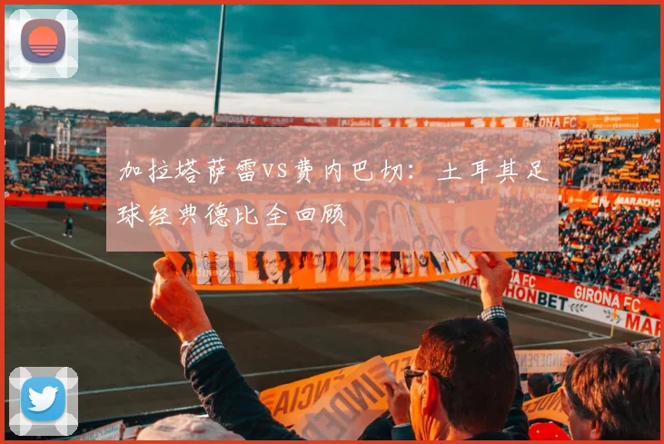 加拉塔萨雷vs费内巴切:土耳其足球经典德比全回顾