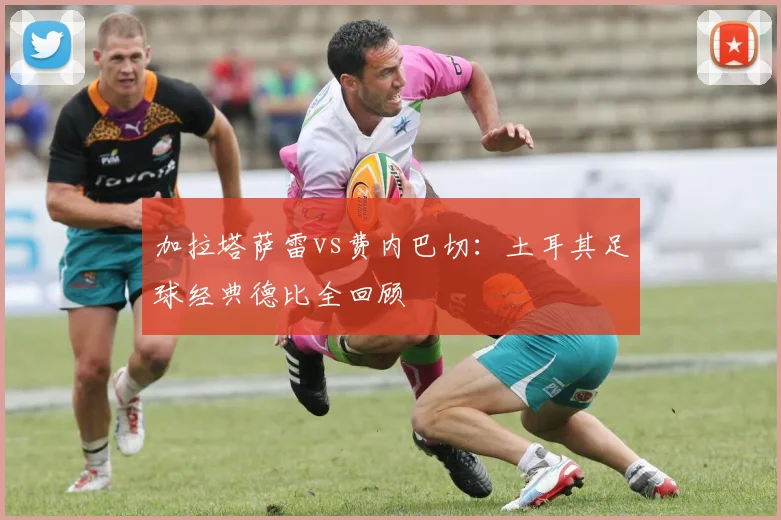 加拉塔萨雷vs费内巴切:土耳其足球经典德比全回顾