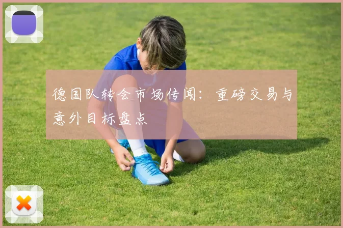 德国队转会市场传闻：重磅交易与意外目标盘点