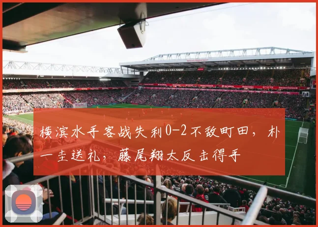 横滨水手客战失利0-2不敌町田,朴一圭送礼,藤尾翔太反击得手