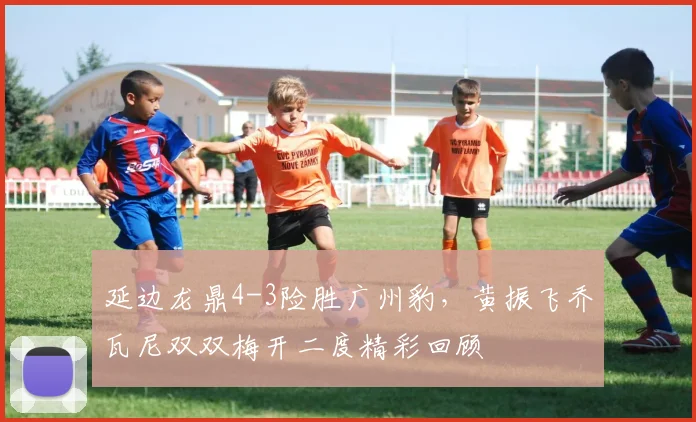 延边龙鼎4-3险胜广州豹，黄振飞乔瓦尼双双梅开二度精彩回顾